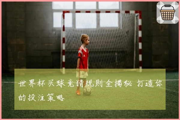 世界杯买球竞猜规则全揭秘 打造你的投注策略